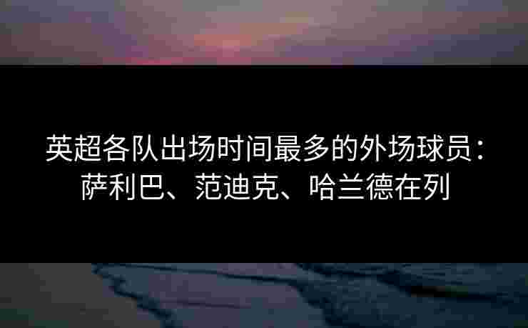 英超各队出场时间最多的外场球员：萨利巴、范迪克、哈兰德在列