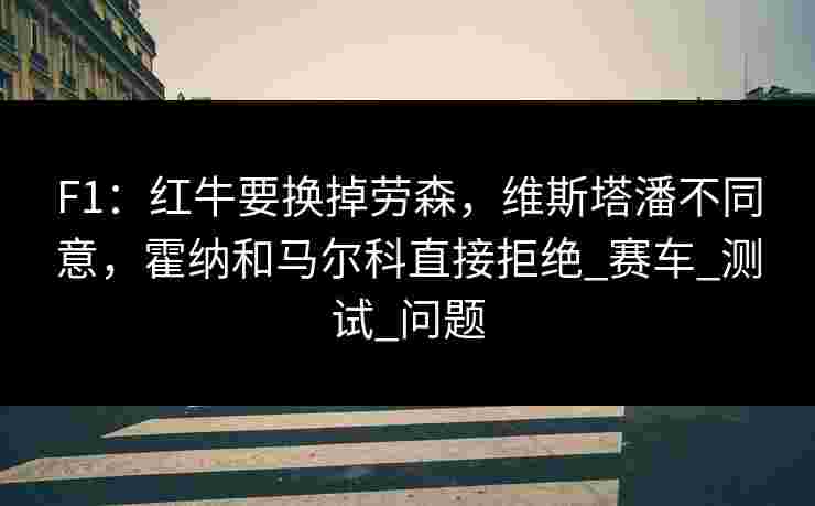 F1：红牛要换掉劳森，维斯塔潘不同意，霍纳和马尔科直接拒绝_赛车_测试_问题