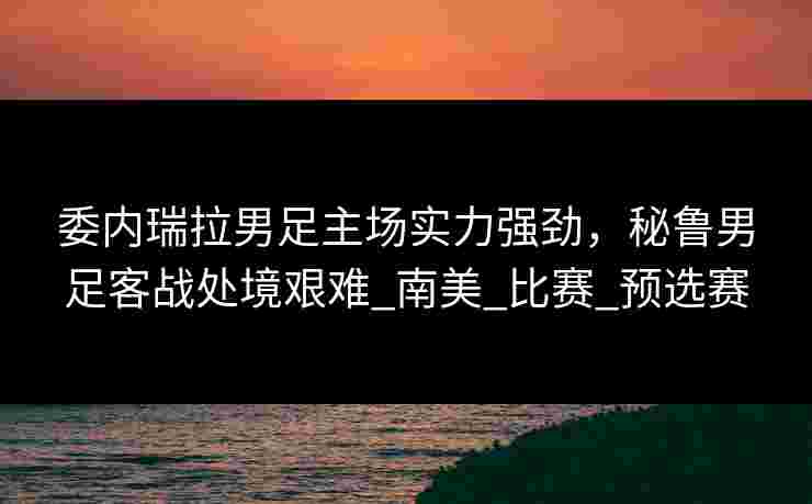 委内瑞拉男足主场实力强劲，秘鲁男足客战处境艰难_南美_比赛_预选赛