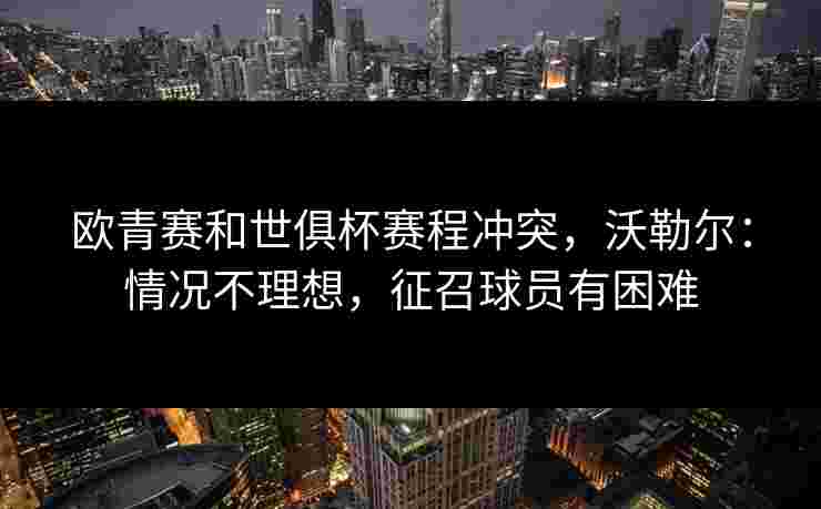 欧青赛和世俱杯赛程冲突，沃勒尔：情况不理想，征召球员有困难