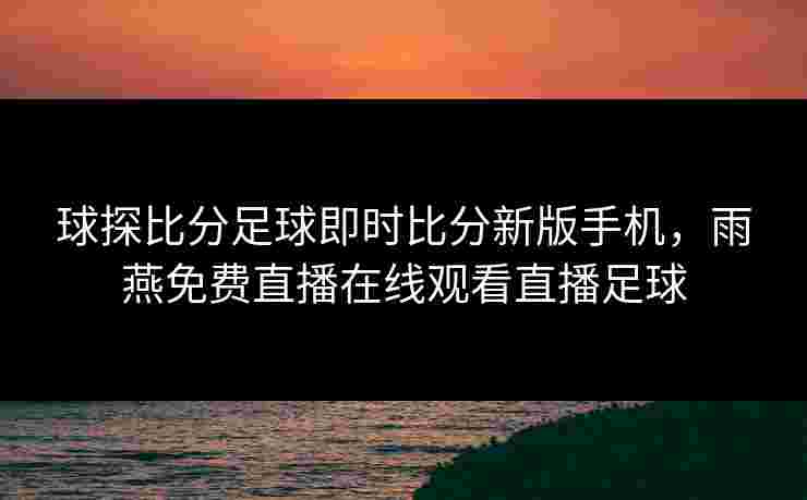 球探比分足球即时比分新版手机，雨燕免费直播在线观看直播足球