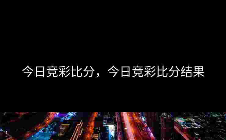 今日竞彩比分,今日竞彩比分结果 今日竞彩比分,今日竞彩比分结果