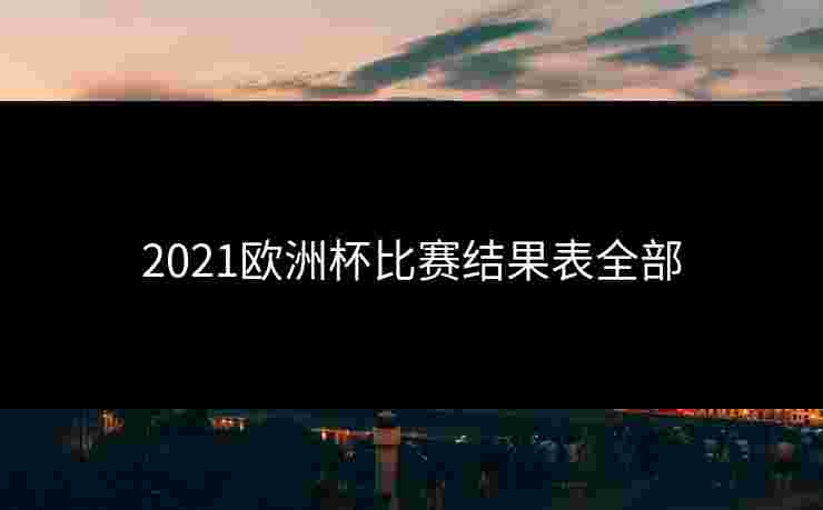 2021欧洲杯比赛结果表全部 2021欧洲杯比赛结果表全部