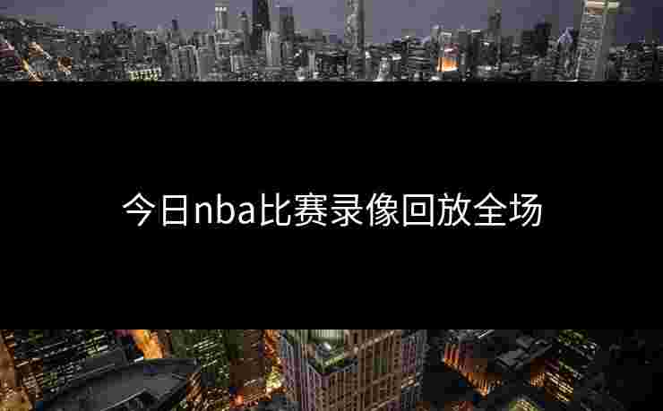 今日nba比赛录像回放全场 今日nba比赛录像回放全场